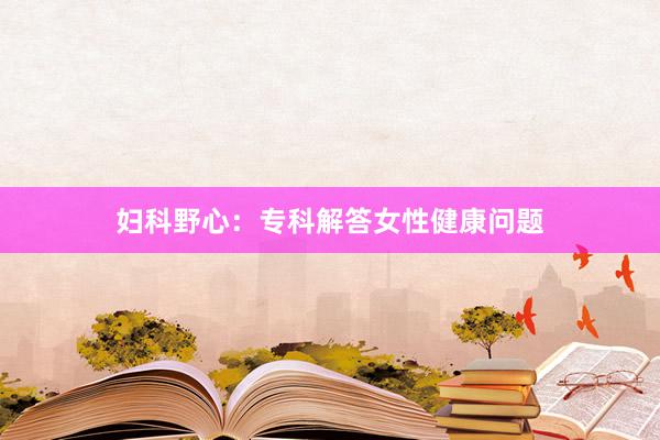 妇科野心：专科解答女性健康问题
